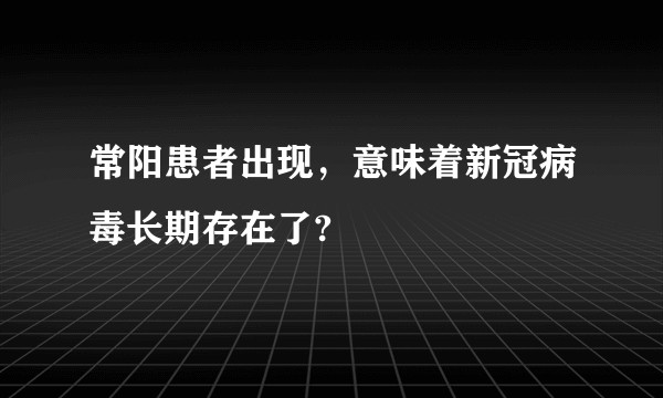 常阳患者出现，意味着新冠病毒长期存在了?
