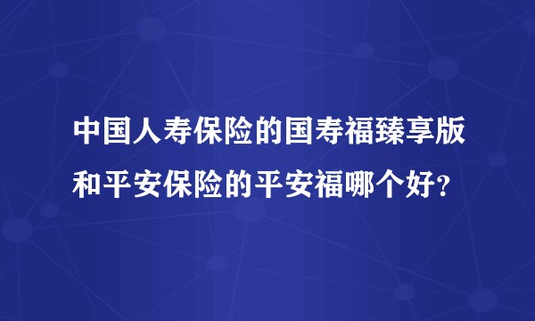 中国人寿保险的国寿福臻享版和平安保险的平安福哪个好?