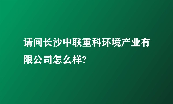 请问长沙中联重科环境产业有限公司怎么样?