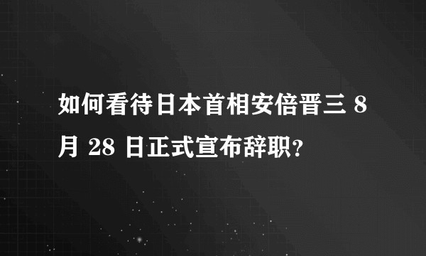 如何看待日本首相安倍晋三 8 月 28 日正式宣布辞职？