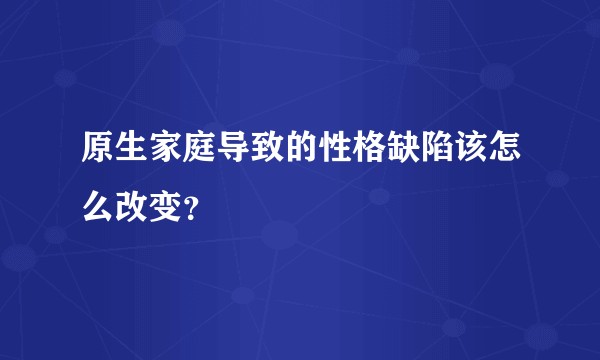 原生家庭导致的性格缺陷该怎么改变？