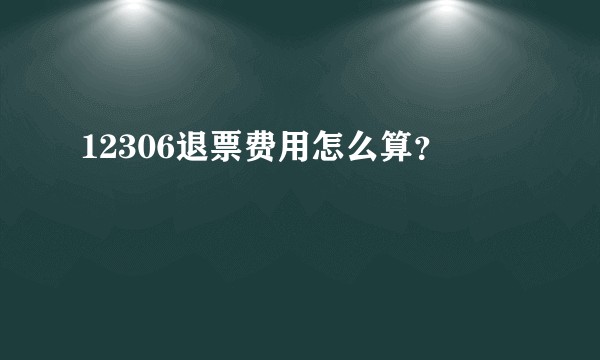 12306退票费用怎么算？