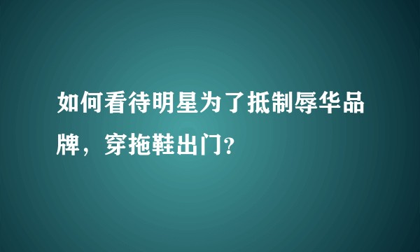 如何看待明星为了抵制辱华品牌,穿拖鞋出门?