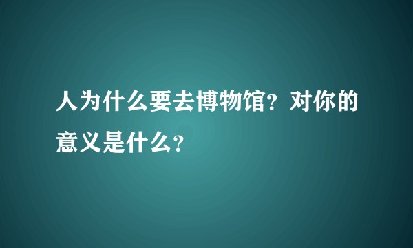 人为什么要去博物馆？对你的意义是什么？