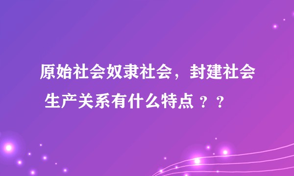 原始社会奴隶社会，封建社会 生产关系有什么特点 ？？