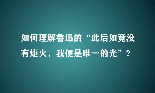 如何理解鲁迅的“此后如竟没有炬火，我便是唯一的光”?