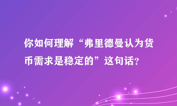 你如何理解“弗里德曼认为货币需求是稳定的”这句话？