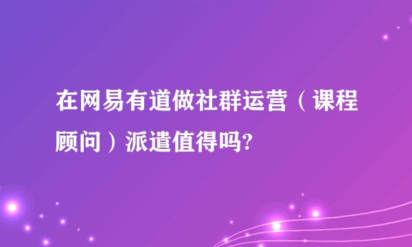 在网易有道做社群运营（课程顾问）派遣值得吗?
