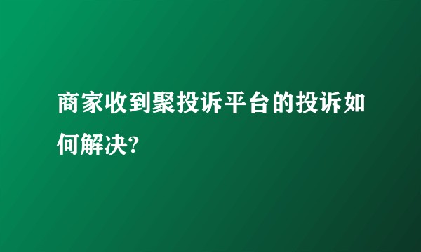 商家收到聚投诉平台的投诉如何解决?