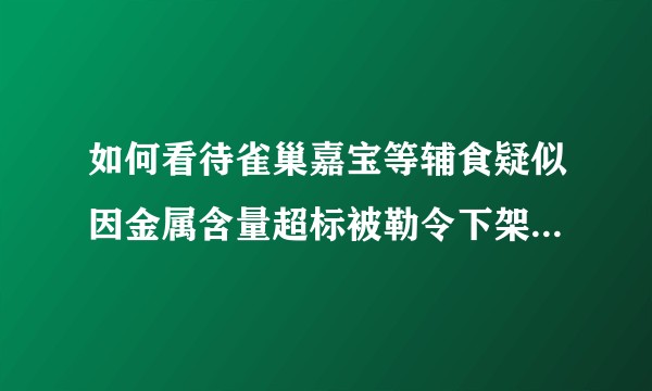 如何看待雀巢嘉宝等辅食疑似因金属含量超标被勒令下架？是真的吗？吃了的小孩怎么办？家里的囤货怎么处理？