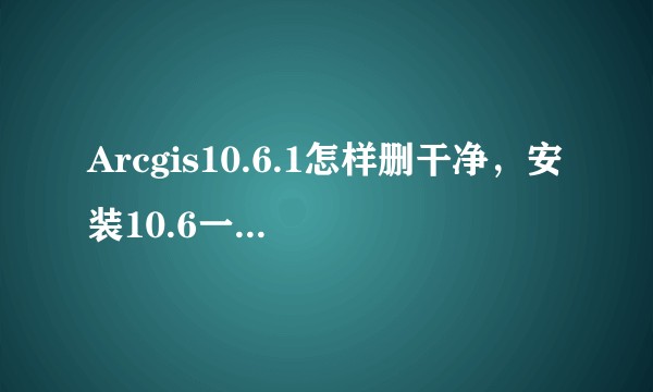 Arcgis10.6.1怎样删干净，安装10.6一直说有新版本安不上，该怎么删干净啊？