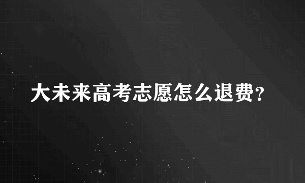 大未来高考志愿怎么退费？