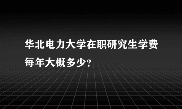华北电力大学在职研究生学费每年大概多少?