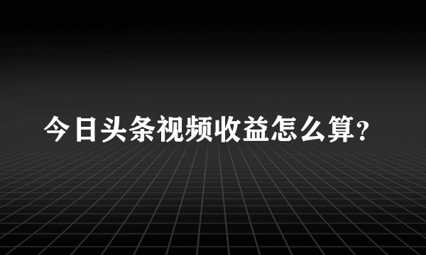 今日头条视频收益怎么算？