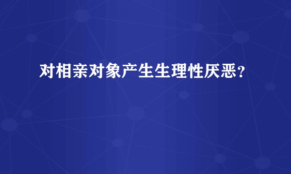 对相亲对象产生生理性厌恶？