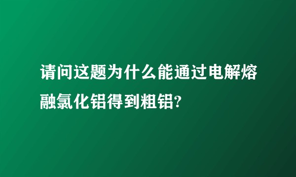 请问这题为什么能通过电解熔融氯化铝得到粗铝?