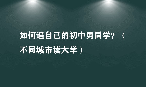 如何追自己的初中男同学?(不同城市读大学)