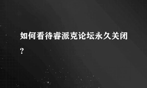 如何看待睿派克论坛永久关闭？