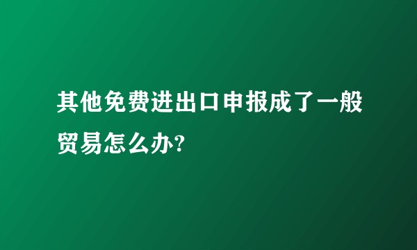 其他免费进出口申报成了一般贸易怎么办?