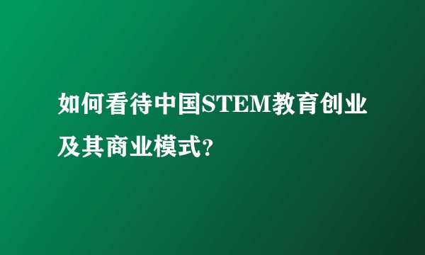 如何看待中国STEM教育创业及其商业模式？