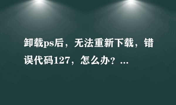卸载ps后，无法重新下载，错误代码127，怎么办？学生急用?