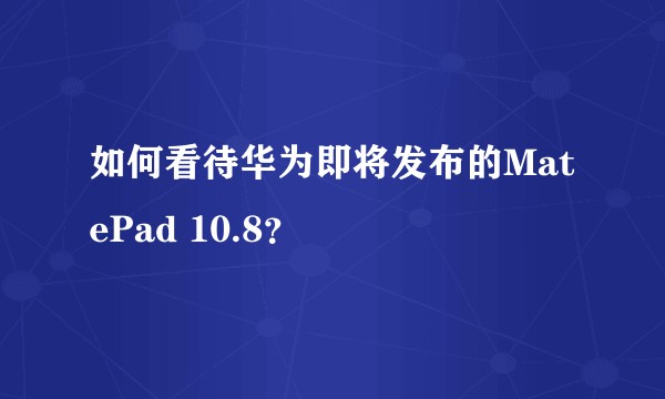 如何看待华为即将发布的MatePad 10.8？