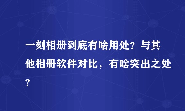 一刻相册到底有啥用处？与其他相册软件对比，有啥突出之处？
