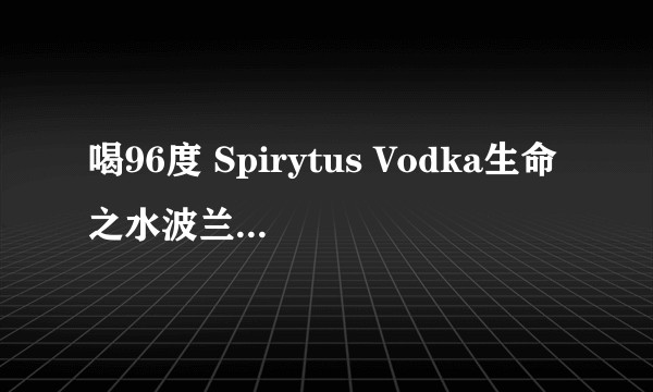 喝96度 Spirytus Vodka生命之水波兰伏特加是一种什么样的体验 ?