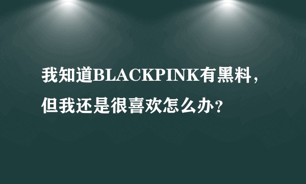 我知道BLACKPINK有黑料，但我还是很喜欢怎么办？