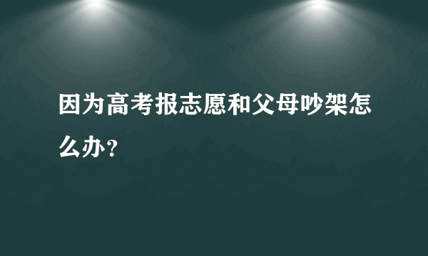 因为高考报志愿和父母吵架怎么办？