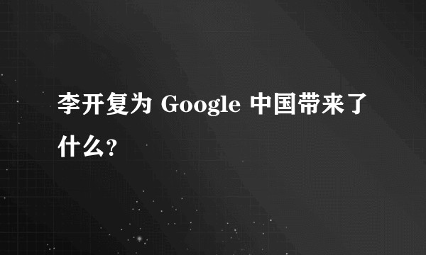 李开复为 Google 中国带来了什么？