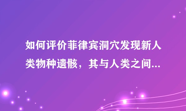 如何评价菲律宾洞穴发现新人类物种遗骸，其与人类之间是什么关系？这一发现有哪些意义？