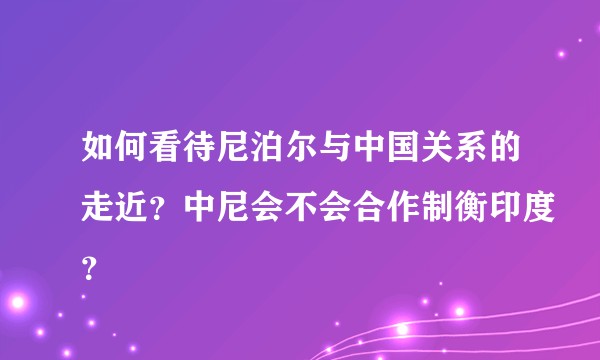 如何看待尼泊尔与中国关系的走近?中尼会不会合作制衡印度?