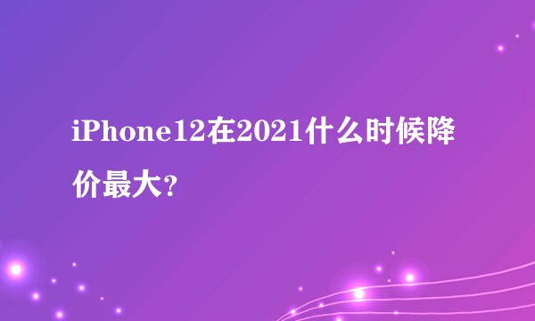 iPhone12在2021什么时候降价最大？