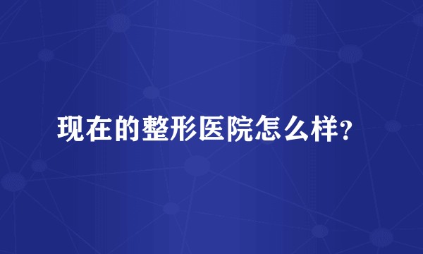 现在的整形医院怎么样？