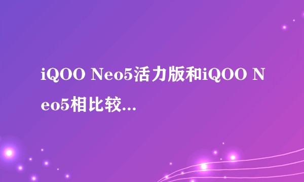 iQOO Neo5活力版和iQOO Neo5相比较，具体差别在哪里？