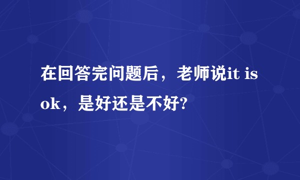 在回答完问题后，老师说it is ok，是好还是不好?