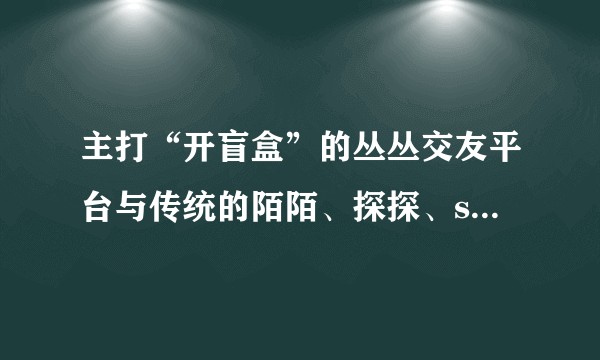 主打“开盲盒”的丛丛交友平台与传统的陌陌、探探、soul有什么区别？
