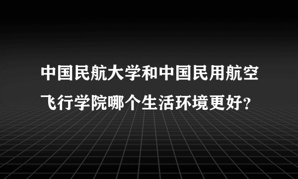 中国民航大学和中国民用航空飞行学院哪个生活环境更好？
