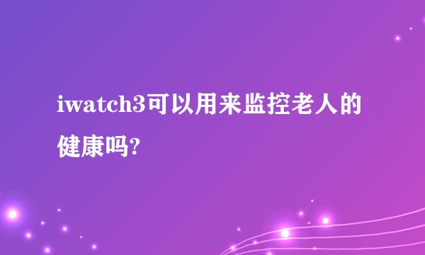 iwatch3可以用来监控老人的健康吗?