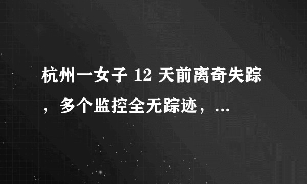 杭州一女子 12 天前离奇失踪，多个监控全无踪迹，抽干整条河也没找到，发生了什么？目前情况如何？