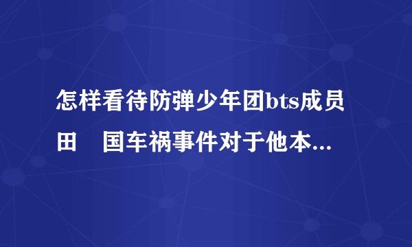 怎样看待防弹少年团bts成员田柾国车祸事件对于他本人与整个团发展的影响？