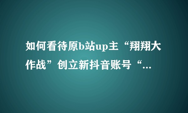 如何看待原b站up主“翔翔大作战”创立新抖音账号“拜托了小翔哥”?