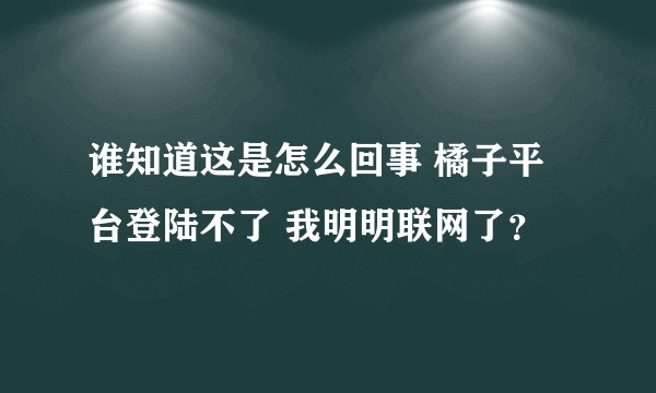 谁知道这是怎么回事 橘子平台登陆不了 我明明联网了？