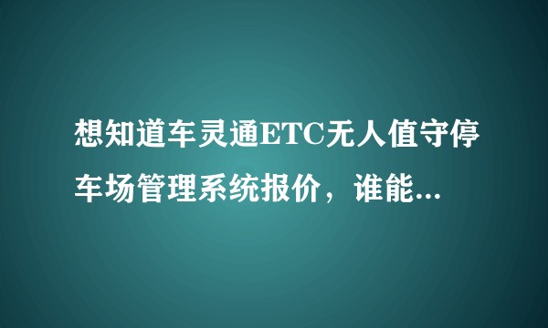 想知道车灵通ETC无人值守停车场管理系统报价，谁能提供呀？