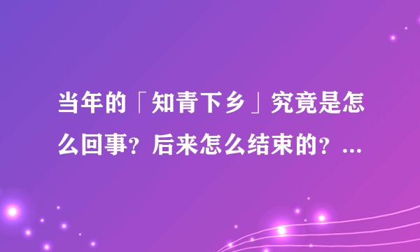 当年的「知青下乡」究竟是怎么回事？后来怎么结束的？发起这个运动的目的是什么？