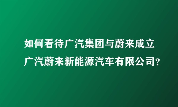 如何看待广汽集团与蔚来成立广汽蔚来新能源汽车有限公司？
