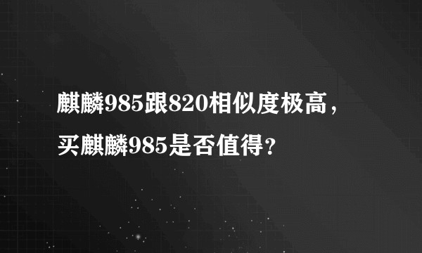 麒麟985跟820相似度极高，买麒麟985是否值得？