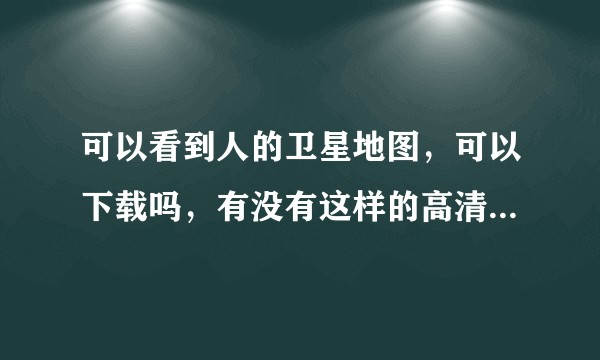 可以看到人的卫星地图，可以下载吗，有没有这样的高清晰卫星地图？