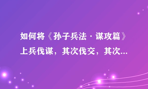 如何将《孙子兵法·谋攻篇》上兵伐谋，其次伐交，其次伐兵，其下攻城的思想用于现实？